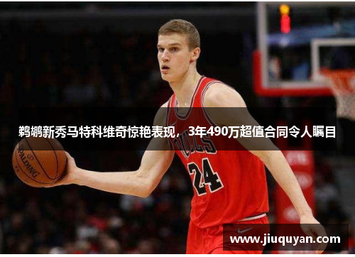 鹈鹕新秀马特科维奇惊艳表现,3年490万超值合同令人瞩目 鹈鹕新秀马特科维奇惊艳表现,3年490万超值合同令人瞩目